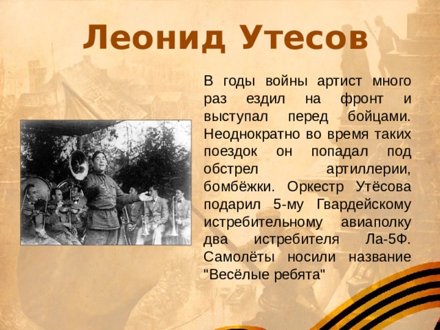 Леонид Утесов В годы войны артист много раз ездил на фронт и выступал перед бойцами. Неоднократно во время таких поездок он попадал под обстрел артиллерии, бомбёжки. Оркестр Утёсова подарил 5-му Гвардейскому истребительному авиаполку два истребителя Ла-5Ф. Самолёты носили название 