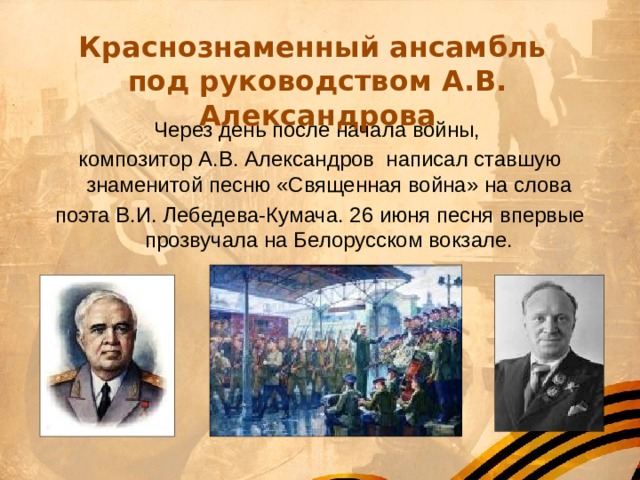Краснознаменный ансамбль под руководством А.В. Александрова Через день после начала войны, композитор А.В. Александров  написал ставшую знаменитой песню «Священная война» на слова поэта В.И. Лебедева-Кумача. 26 июня песня впервые прозвучала на Белорусском вокзале. 
