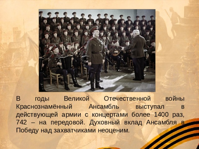 В годы Великой Отечественной войны Краснознамённый Ансамбль выступал в действующей армии с концертами более 1400 раз, 742 – на передовой. Духовный вклад Ансамбля в Победу над захватчиками неоценим. 