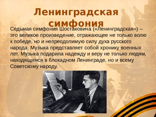 Ленинградская симфония Седьмая симфония Шостаковича («Ленинградская») – это великое произведение, отражающее не только волю к победе, но и непреодолимую силу духа русского народа. Музыка представляет собой хронику военных лет. Музыка подарила надежду и веру не только людям, находящимся в блокадном Ленинграде, но и всему Советскому народу. 