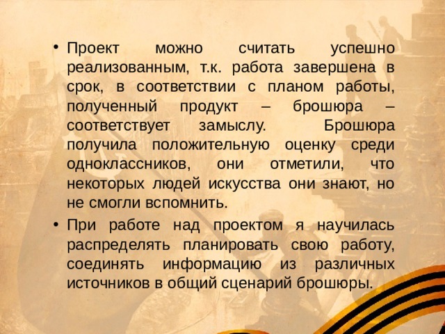 Проект можно считать успешно реализованным, т.к. работа завершена в срок, в соответствии с планом работы, полученный продукт – брошюра – соответствует замыслу. Брошюра получила положительную оценку среди одноклассников, они отметили, что некоторых людей искусства они знают, но не смогли вспомнить. При работе над проектом я научилась распределять планировать свою работу, соединять информацию из различных источников в общий сценарий брошюры. 