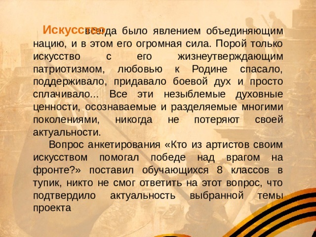 Искусство     всегда было явлением объединяющим нацию, и в этом его огромная сила. Порой только искусство с его жизнеутверждающим патриотизмом, любовью к Родине спасало, поддерживало, придавало боевой дух и просто сплачивало... Все эти незыблемые духовные ценности, осознаваемые и разделяемые многими поколениями, никогда не потеряют своей актуальности.  Вопрос анкетирования «Кто из артистов своим искусством помогал победе над врагом на фронте?» поставил обучающихся 8 классов в тупик, никто не смог ответить на этот вопрос, что подтвердило актуальность выбранной темы проекта 
