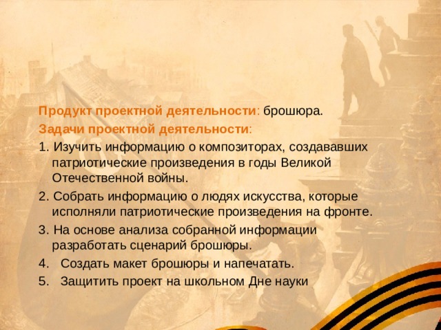     Цель проекта : создать брошюру, рассказывающую о  людях искусства, которые исполняли свой гражданский долг, выступая на фронте.   Продукт проектной деятельности : брошюра. Задачи проектной деятельности : 1. Изучить информацию о композиторах, создававших патриотические произведения в годы Великой Отечественной войны. 2. Собрать информацию о людях искусства, которые исполняли патриотические произведения на фронте. 3. На основе анализа собранной информации разработать сценарий брошюры. 4. Создать макет брошюры и напечатать. 5. Защитить проект на школьном Дне науки 