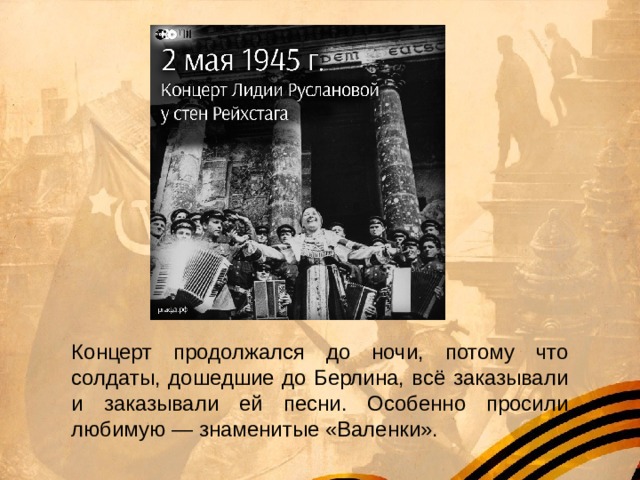Концерт продолжался до ночи, потому что солдаты, дошедшие до Берлина, всё заказывали и заказывали ей песни. Особенно просили любимую — знаменитые «Валенки». 