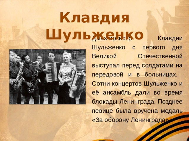 Клавдия Шульженко Джаз-оркестр Клавдии Шульженко с первого дня Великой Отечественной выступал перед солдатами на передовой и в больницах. Сотни концертов Шульженко и её ансамбль дали во время блокады Ленинграда. Позднее певице была вручена медаль «За оборону Ленинграда». 