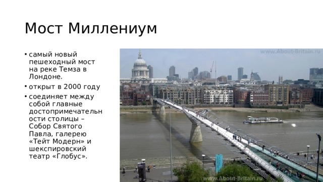 Мост Миллениум самый новый пешеходный мост на реке Темза в Лондоне. открыт в 2000 году соединяет между собой главные достопримечательности столицы – Собор Святого Павла, галерею «Тейт Модерн» и шекспировский театр «Глобус». 