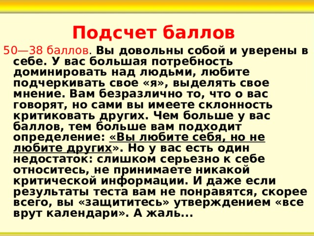 Подсчет баллов   50—38 баллов . Вы довольны собой и уверены в себе. У вас большая потребность доминировать над людьми, любите подчеркивать свое «я», выделять свое мнение. Вам безразлично то, что о вас говорят, но сами вы имеете склонность критиковать других. Чем больше у вас баллов, тем больше вам подходит определение: «Вы любите себя, но не любите других ». Но у вас есть один недостаток: слишком серьезно к себе относитесь, не принимаете никакой критической информации. И даже если результаты теста вам не понравятся, скорее всего, вы «защититесь» утверждением «все врут календари». А жаль... 
