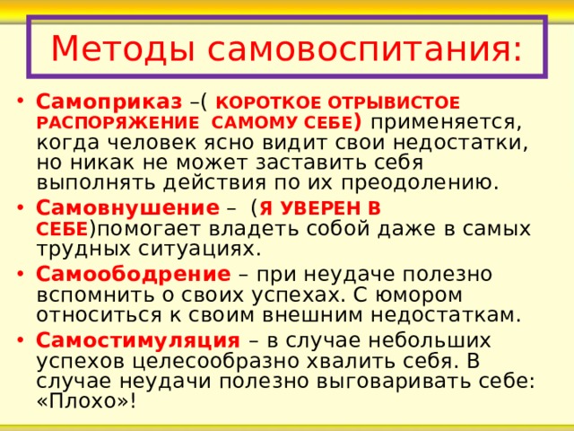 Методы самовоспитания: Самоприказ –( КОРОТКОЕ ОТРЫВИСТОЕ РАСПОРЯЖЕНИЕ САМОМУ СЕБЕ ) применяется, когда человек ясно видит свои недостатки, но никак не может заставить себя выполнять действия по их преодолению.  Самовнушение – ( Я УВЕРЕН В СЕБЕ )помогает владеть собой даже в самых трудных ситуациях. Самоободрение – при неудаче полезно вспомнить о своих успехах. С юмором относиться к своим внешним недостаткам. Самостимуляция – в случае небольших успехов целесообразно хвалить себя. В случае неудачи полезно выговаривать себе: «Плохо»! 