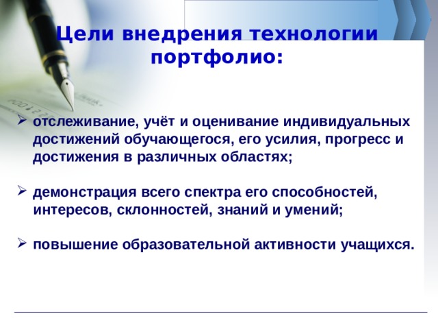Цели внедрения технологии портфолио: отслеживание, учёт и оценивание индивидуальных достижений обучающегося, его усилия, прогресс и достижения в различных областях;  демонстрация всего спектра его способностей, интересов, склонностей, знаний и умений;  повышение образовательной активности учащихся. 