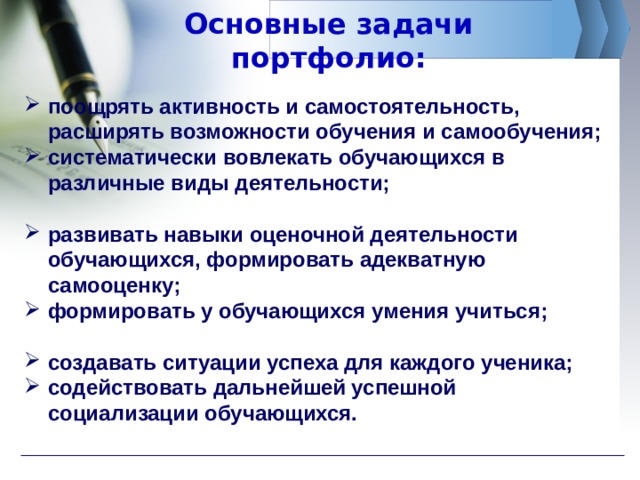 Основные задачи портфолио: поощрять активность и самостоятельность, расширять возможности обучения и самообучения; систематически вовлекать обучающихся в различные виды деятельности;  развивать навыки оценочной деятельности обучающихся, формировать адекватную самооценку; формировать у обучающихся умения учиться;  создавать ситуации успеха для каждого ученика; содействовать дальнейшей успешной социализации обучающихся. 