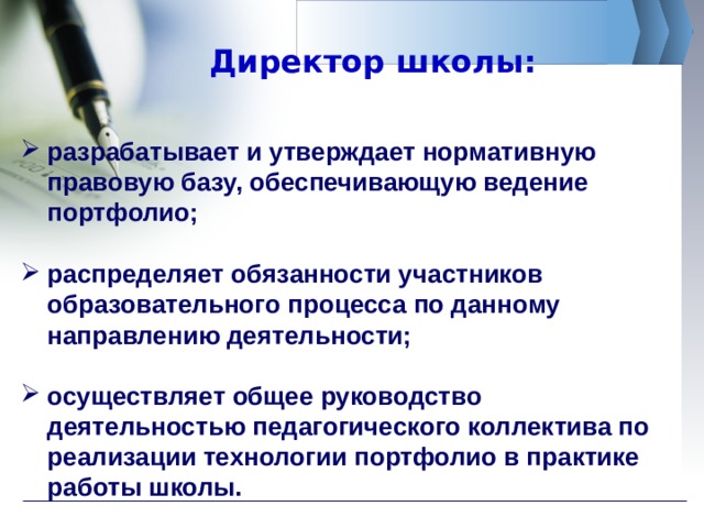 Директор школы: разрабатывает и утверждает нормативную правовую базу, обеспечивающую ведение портфолио;  распределяет обязанности участников образовательного процесса по данному направлению деятельности;  осуществляет общее руководство деятельностью педагогического коллектива по реализации технологии портфолио в практике работы школы. 