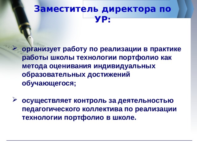 Заместитель директора по УР: организует работу по реализации в практике работы школы технологии портфолио как метода оценивания индивидуальных образовательных достижений обучающегося;  осуществляет контроль за деятельностью педагогического коллектива по реализации технологии портфолио в школе. 