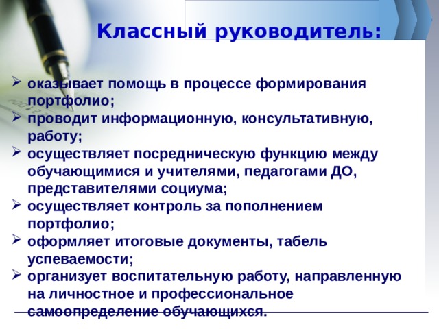Классный руководитель: оказывает помощь в процессе формирования портфолио; проводит информационную, консультативную, работу; осуществляет посредническую функцию между обучающимися и учителями, педагогами ДО, представителями социума; осуществляет контроль за пополнением портфолио; оформляет итоговые документы, табель успеваемости; организует воспитательную работу, направленную на личностное и профессиональное самоопределение обучающихся. 
