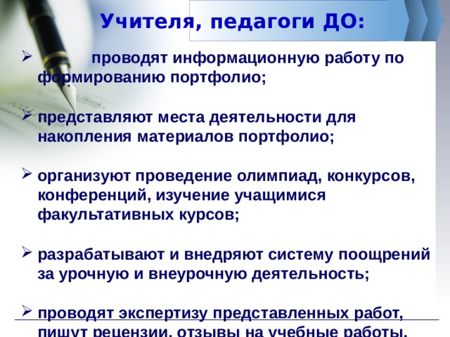 Учителя, педагоги ДО:  проводят информационную работу по формированию портфолио;  представляют места деятельности для накопления материалов портфолио;  организуют проведение олимпиад, конкурсов, конференций, изучение учащимися факультативных курсов;  разрабатывают и внедряют систему поощрений за урочную и внеурочную деятельность;  проводят экспертизу представленных работ, пишут рецензии, отзывы на учебные работы.  