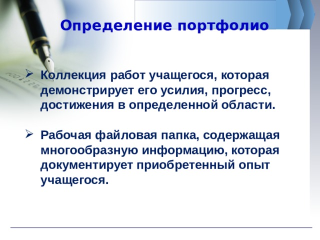 Определение портфолио Коллекция работ учащегося, которая демонстрирует его усилия, прогресс, достижения в определенной области.  Рабочая файловая папка, содержащая многообразную информацию, которая документирует приобретенный опыт учащегося. 