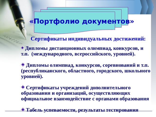  «Портфолио документов» Сертификаты индивидуальных достижений:  Дипломы дистанционных олимпиад, конкурсов, и т.п. (международного, всероссийского, уровней).   Дипломы олимпиад, конкурсов, соревнований и т.п. (республиканского, областного, городского, школьного уровней).   Сертификаты учреждений дополнительного образования и организаций, осуществляющих официальное взаимодействие с органами образования   Табель успеваемости, результаты тестирования 