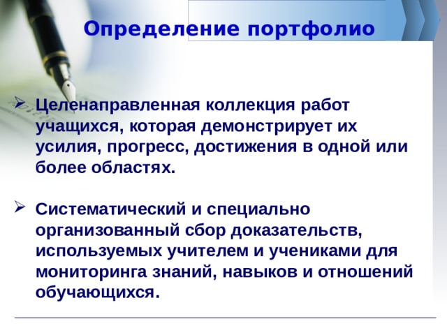 Определение портфолио Целенаправленная коллекция работ учащихся, которая демонстрирует их усилия, прогресс, достижения в одной или более областях.  Систематический и специально организованный сбор доказательств, используемых учителем и учениками для мониторинга знаний, навыков и отношений обучающихся.  