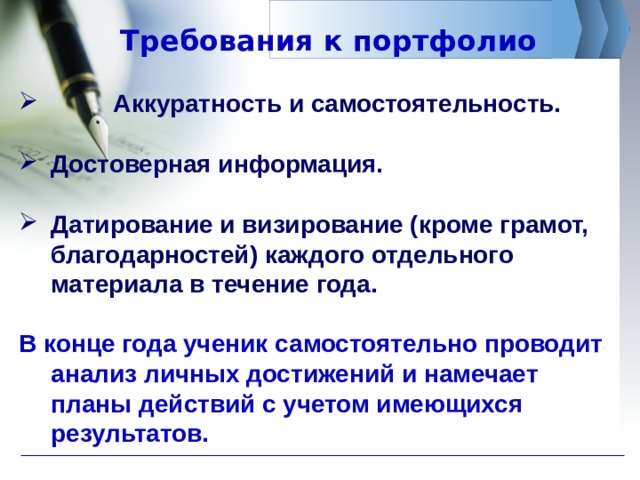 Требования к портфолио  Аккуратность и самостоятельность.  Достоверная информация.  Датирование и визирование (кроме грамот, благодарностей) каждого отдельного материала в течение года.  В конце года ученик самостоятельно проводит анализ личных достижений и намечает планы действий с учетом имеющихся результатов. 