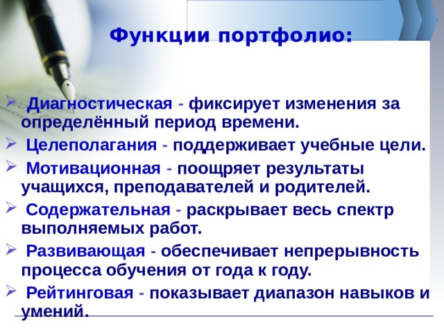 Функции портфолио:  Диагностическая  -  фиксирует изменения за определённый период времени.  Целеполагания  - поддерживает учебные цели.  Мотивационная  -  поощряет  результаты учащихся, преподавателей и родителей.  Содержательная  -  раскрывает весь спектр выполняемых работ.  Развивающая  -  обеспечивает непрерывность процесса обучения от года к году.  Рейтинговая  -  показывает диапазон навыков и умений.  