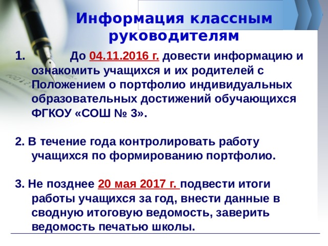 Информация классным руководителям  До 04.11.2016 г. довести информацию и ознакомить учащихся и их родителей с Положением о портфолио индивидуальных образовательных достижений обучающихся ФГКОУ «СОШ № 3».  2. В течение года контролировать работу учащихся по формированию портфолио.  3. Не позднее 20 мая 2017 г. подвести итоги работы учащихся за год, внести данные в сводную итоговую ведомость, заверить ведомость печатью школы. 