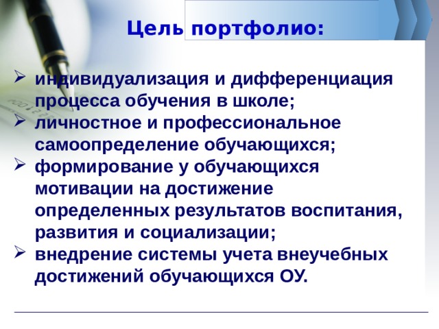 Цель портфолио: индивидуализация и дифференциация процесса обучения в школе; личностное и профессиональное самоопределение обучающихся; формирование у обучающихся мотивации на достижение определенных результатов воспитания, развития и социализации; внедрение системы учета внеучебных достижений обучающихся ОУ. 