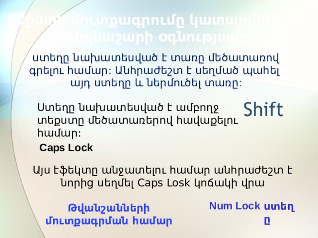 ստեղը Num Lock Տեքստի մուտքագրումը կատարվում է ստեղնաշարի օգնությամբ ստեղը նախատեսված է տառը մեծատառով գրելու համար: Անհրաժեշտ է սեղմած պահել այդ ստեղը և ներմուծել տառը : Ստեղը նախատեսված է ամբողջ տեքստը մեծատառերով հավաքելու համար: Caps Lock Այս էֆեկտը անջատելու համար անհրաժեշտ է նորից սեղմել Caps Losk կոճակի վրա Թվանշանների մուտքագրման համար 