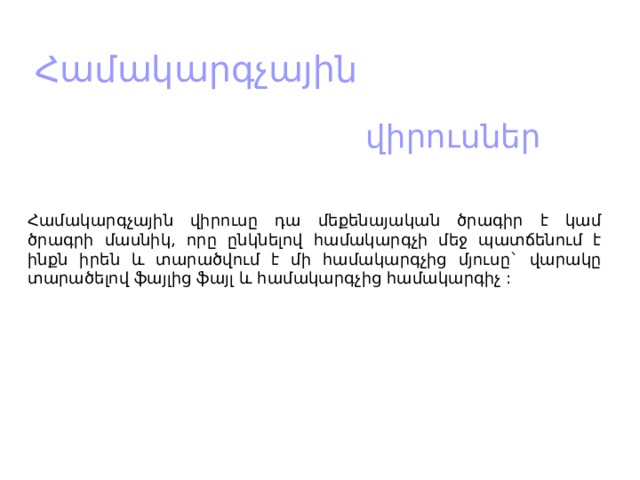 Համակարգչային վիրուսներ Համակարգչային վիրուսը դա մեքենայական ծրագիր է կամ ծրագրի մասնիկ, որը ընկնելով համակարգչի մեջ պատճենում է ինքն իրեն և տարածվում է մի համակարգչից մյուսը` վարակը տարածելով ֆայլից ֆայլ և համակարգչից համակարգիչ : 