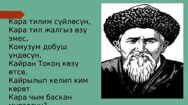 Кара тилим сүйлөсүн,  Кара тил жалгыз өзү эмес,  Комузум добуш үндөсүн,  Кайран Токоң көзү өтсө,  Кайрылып келип ким көрөт  Кара чым баскан мүрзөсүн?..  Калкымдан кетсем мейличи,  Калың журтум гүлдөсүн. 
