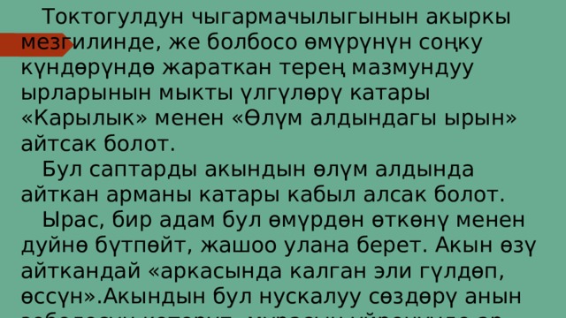  Токтогулдун чыгармачылыгынын акыркы мезгилинде, же болбосо өмүрүнүн соңку күндөрүндө жараткан терең мазмундуу ырларынын мыкты үлгүлөрү катары «Карылык» менен «Өлүм алдындагы ырын» айтсак болот.  Бул саптарды акындын өлүм алдында айткан арманы катары кабыл алсак болот.  Ырас, бир адам бул өмүрдөн өткөнү менен дуйнө бүтпөйт, жашоо улана берет. Акын өзү айткандай «аркасында калган эли гүлдөп, өссүн».Акындын бул нускалуу сөздөрү анын зоболосун көтөрүп, мурасын үйрөнүүдө ар бир адамга шык баалайт. 