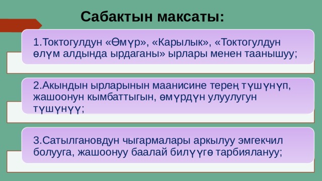 Сабактын максаты: 1.Токтогулдун «Өмүр», «Карылык», «Токтогулдун өлүм алдында ырдаганы» ырлары менен таанышуу; 2.Акындын ырларынын маанисине терең түшүнүп, жашоонун кымбаттыгын, өмүрдүн улуулугун түшүнүү; 3.Сатылгановдун чыгармалары аркылуу эмгекчил болууга, жашоонуу баалай билүүгө тарбиялануу; 
