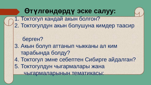 Өтүлгөндөрдү эске салуу: 1. Токтогул кандай акын болгон? 2. Токтогулдун акын болушуна кимдер таасир  берген? 3. Акын болуп аттанып чыкканы ал ким  тарабында болду? 4. Токтогул эмне себептен Сибирге айдалган? 5. Токтогулдун чыгармалары жана  чыгармаларынын тематикасы: 