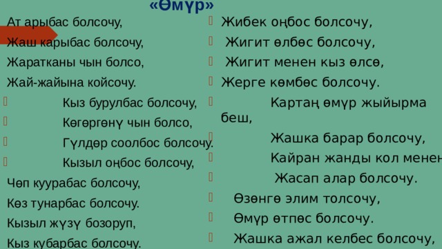 «Өмүр»  Ат арыбас болсочу, Жибек оңбос болсочу,  Жигит өлбөс болсочу,  Жигит менен кыз өлсө, Жерге көмбөс болсочу.  Картаң өмүр жыйырма беш,  Жашка барар болсочу,  Кайран жанды кол менен  Жасап алар болсочу.  Өзөнгө элим толсочу,  Өмүр өтпөс болсочу.  Жашка ажал келбес болсочу,  Жакшы адам өлбөс болсочу.  Жаш карыбас болсочу,  Жаратканы чын болсо,  Жай-жайына койсочу.  Кыз бурулбас болсочу,  Көгөргөнү чын болсо,  Гүлдөр соолбос болсочу.  Кызыл оңбос болсочу,  Чөп куурабас болсочу,  Көз тунарбас болсочу.  Кызыл жүзү бозоруп,  Кыз кубарбас болсочу. 4 
