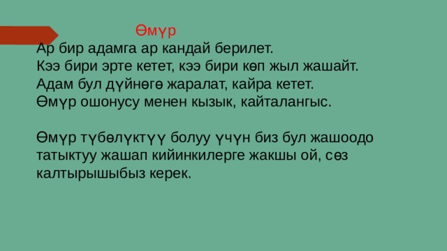  Өмүр Ар бир адамга ар кандай берилет. Кээ бири эрте кетет, кээ бири көп жыл жашайт. Адам бул дүйнөгө жаралат, кайра кетет. Өмүр ошонусу менен кызык, кайталангыс. Өмүр түбөлүктүү болуу үчүн биз бул жашоодо татыктуу жашап кийинкилерге жакшы ой, сөз калтырышыбыз керек. 