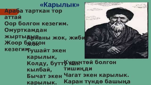 «Карылык» Араба тарткан тор аттай  Оор болгон кезегим.  Омурткамдан жыртылып,  Жоор болгон кезегим. Арканы жок, жиби жок  Тушайт экен карылык,  Колду, бутту кан кылбай,  Бычат экен карылык. Күрүчтөй болгон тишиңди  Чагат экен карылык.  Каран түндө башыңа  Салат экен карылык. 