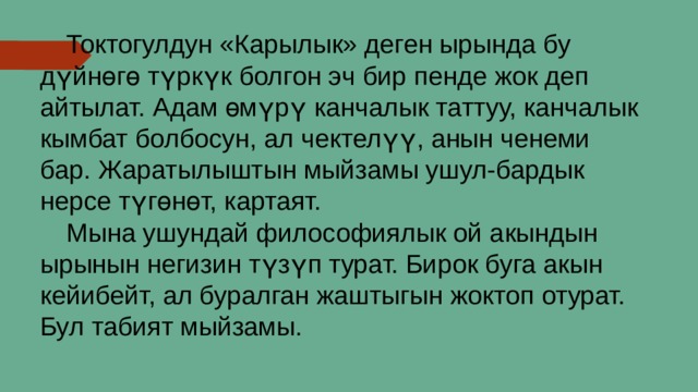  Токтогулдун «Карылык» деген ырында бу дүйнөгө түркүк болгон эч бир пенде жок деп айтылат. Адам өмүрү канчалык таттуу, канчалык кымбат болбосун, ал чектелүү, анын ченеми бар. Жаратылыштын мыйзамы ушул-бардык нерсе түгөнөт, картаят.  Мына ушундай философиялык ой акындын ырынын негизин түзүп турат. Бирок буга акын кейибейт, ал буралган жаштыгын жоктоп отурат. Бул табият мыйзамы. 
