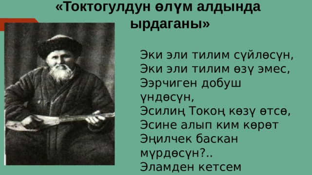 «Токтогулдун өлүм алдында  ырдаганы» Эки эли тилим сүйлөсүн,  Эки эли тилим өзү эмес,  Ээрчиген добуш үндөсүн,  Эсилиң Токоң көзү өтсө,  Эсине алып ким көрөт  Эңилчек баскан мүрдөсүн?..  Эламден кетсем мейличи,  Эркинде элим гүлдөсүн. 