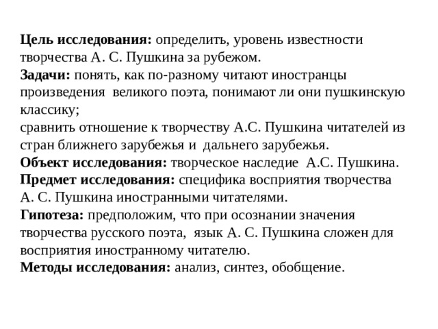  Цель исследования: определить, уровень известности творчества А. С. Пушкина за рубежом. Задачи: понять, как по-разному читают иностранцы произведения великого поэта, понимают ли они пушкинскую классику; сравнить отношение к творчеству А.С. Пушкина читателей из стран ближнего зарубежья и дальнего зарубежья. Объект исследования: творческое наследие А.С. Пушкина. Предмет исследования: специфика восприятия творчества А. С. Пушкина иностранными читателями. Гипотеза: предположим, что при осознании значения творчества русского поэта, язык А. С. Пушкина сложен для восприятия иностранному читателю. Методы исследования: анализ, синтез, обобщение. 