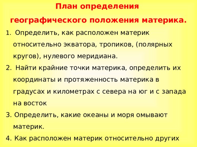 План определения географического положения материка.  Определить, как расположен материк относительно экватора, тропиков, (полярных кругов), нулевого меридиана.  Найти крайние точки материка, определить их координаты и протяженность материка в градусах и километрах с севера на юг и с запада на восток 3. Определить, какие океаны и моря омывают материк. 4. Как расположен материк относительно других материков. 