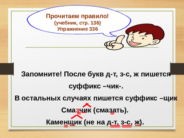 Прочитаем правило! (учебник, стр. 136) Упражнение 336  Запомните! После букв д-т, з-с, ж пишется суффикс –чик-. В остальных случаях пишется суффикс –щик Сма з чик (смазать). Каменщик (не на д-т, з-с, ж). 