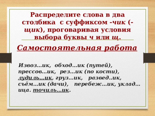    Распределите слова в два столбика с суффиксом  -чик  ( -щик ), проговаривая условия выбора буквы  ч  или  щ .      Самостоятельная работа   Извоз…ик, обход…ик (путей), прессов…ик, рез…ик (по кости), лудиль…ик , груз…ик, развед..ик, съём…ик (дачи), перебеж…ик, уклад…ица. точиль…ик . 