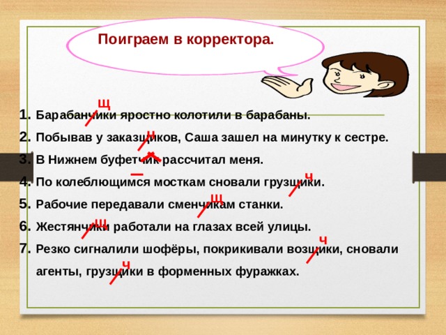 Поиграем в корректора. щ Барабанчики яростно колотили в барабаны. Побывав у заказщиков, Саша зашел на минутку к сестре. В Нижнем буфетчик рассчитал меня. По колеблющимся мосткам сновали грузщики. Рабочие передавали сменчикам станки. Жестянчики работали на глазах всей улицы. Резко сигналили шофёры, покрикивали возщики, сновали агенты, грузщики в форменных фуражках.  ч ч щ щ ч ч 