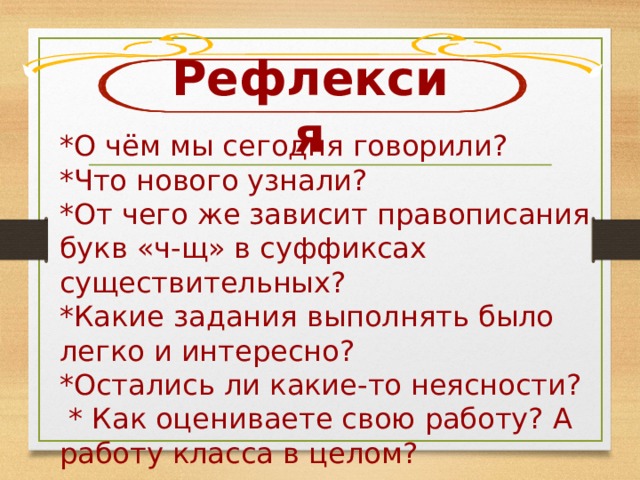 Рефлексия *О чём мы сегодня говорили? *Что нового узнали? *От чего же зависит правописания букв «ч-щ» в суффиксах существительных? *Какие задания выполнять было легко и интересно? *Остались ли какие-то неясности?  * Как оцениваете свою работу? А работу класса в целом? 