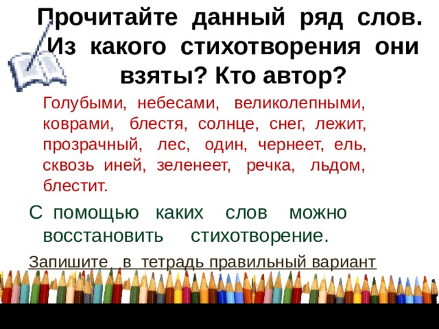 Прочитайте данный ряд слов.  Из какого стихотворения они взяты? Кто автор?  Голубыми, небесами, великолепными, коврами, блестя, солнце, снег, лежит, прозрачный, лес, один, чернеет, ель, сквозь иней, зеленеет, речка, льдом, блестит. С помощью каких слов можно восстановить стихотворение. Запишите в тетрадь правильный вариант       