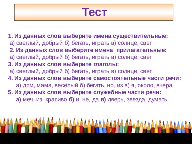 Тест    1. Из данных слов выберите имена существительные:  а) светлый, добрый б) бегать, играть в) солнце, свет  2. Из данных слов выберите имена прилагательные:  а) светлый, добрый б) бегать, играть в) солнце, свет 3. Из данных слов выберите глаголы:  а) светлый, добрый б) бегать, играть в) солнце, свет 4. Из данных слов выберите самостоятельные части речи:  а) дом, мама, весёлый б) бегать, но, из в) я, около, вчера 5. Из данных слов выберите служебные части речи:  а) меч, из, красиво б) и, не, да в) дверь, звезда, думать 