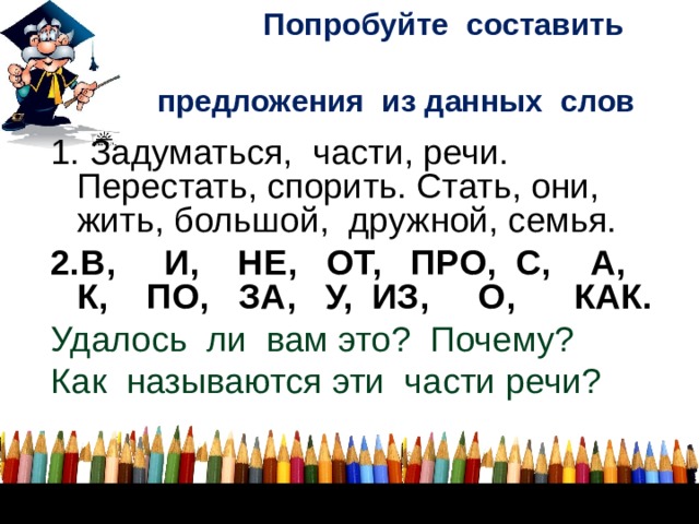  Попробуйте составить    предложения из данных слов 1. Задуматься, части, речи. Перестать, спорить. Стать, они, жить, большой, дружной, семья. 2.В, И, НЕ, ОТ, ПРО, С, А, К, ПО, ЗА, У, ИЗ, О, КАК. Удалось ли вам это? Почему? Как называются эти части речи?        