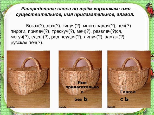 Распределите слова по трём корзинкам: имя существительное, имя прилагательное, глагол.  Богач(?), доч(?), кипуч(?), много задач(?), печ(?) пироги, прилеч(?), трескуч(?), меч(?), развлеч(?)ся, могуч(?), едеш(?), ряд неудач(?), липуч(?), замаж(?), русская печ(?). Имя прилагательное без ь  Глагол С ь  