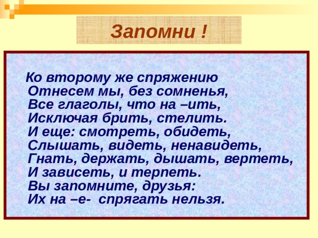 Запомни !        Ко второму же спряжению    Отнесем мы, без сомненья,    Все глаголы, что на –ить,  Исключая брить, стелить.    И еще: смотреть, обидеть,    Слышать, видеть, ненавидеть,    Гнать, держать, дышать, вертеть,    И зависеть, и терпеть.    Вы запомните, друзья:    Их на –е-  спрягать нельзя.    