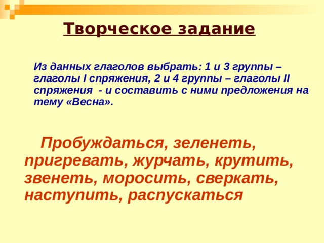Творческое задание  Из данных глаголов выбрать: 1 и 3 группы – глаголы I спряжения, 2 и 4 группы – глаголы II спряжения - и составить с ними предложения на тему «Весна».    Пробуждаться, зеленеть, пригревать, журчать, крутить, звенеть, моросить, сверкать, наступить, распускаться 