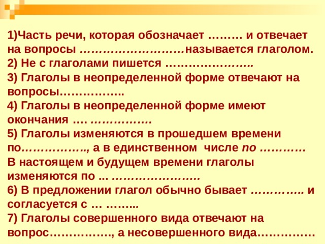                           1)Часть речи, которая обозначает ……… и отвечает на вопросы ……………………… называется глаголом.  2) Не с глаголами пишется …………… ……..  3) Глаголы в неопределенной форме отвечают на вопросы……………..  4) Глаголы в неопределенной форме имеют окончания …. …………….  5) Глаголы изменяются в прошедшем времени по …………….., а в единственном числе по ………… В настоящем и будущем времени глаголы изменяются по ... …………………..  6) В предложении глагол обычно бывает ………….. и согласуется с … …….. .  7) Глаголы совершенного вида отвечают на вопрос……………., а несовершенного вида……………            