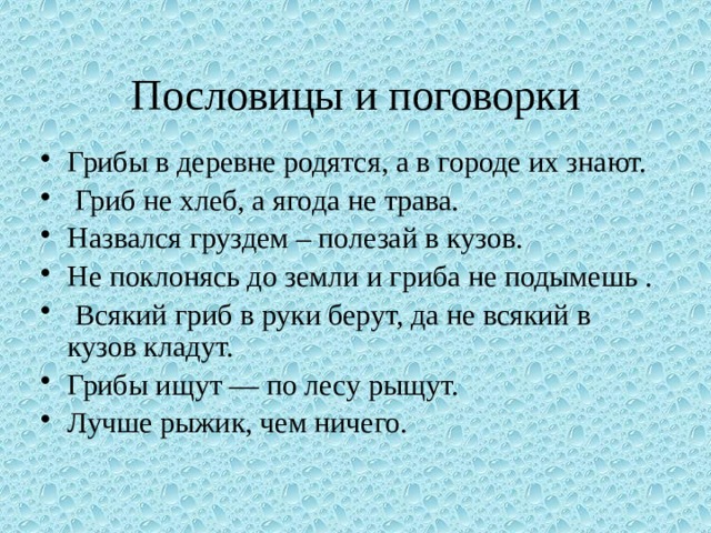 Пословицы и поговорки Грибы в деревне родятся, а в городе их знают.   Гриб не хлеб, а ягода не трава. Назвался груздем – полезай в кузов. Не поклонясь до земли и гриба не подымешь .   Всякий гриб в руки берут, да не всякий в кузов кладут. Грибы ищут — по лесу рыщут. Лучше рыжик, чем ничего.   
